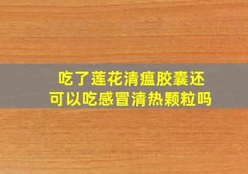 吃了莲花清瘟胶囊还可以吃感冒清热颗粒吗