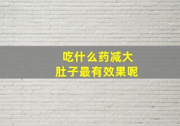 吃什么药减大肚子最有效果呢