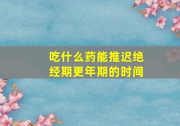 吃什么药能推迟绝经期更年期的时间