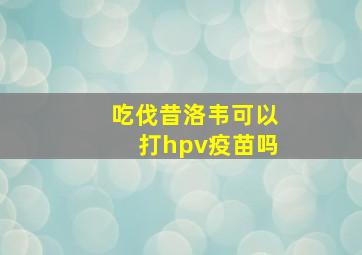 吃伐昔洛韦可以打hpv疫苗吗