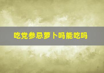 吃党参忌萝卜吗能吃吗