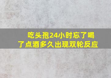 吃头孢24小时忘了喝了点酒多久出现双轮反应