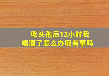 吃头孢后12小时我喝酒了怎么办呢有事吗