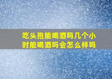 吃头孢能喝酒吗几个小时能喝酒吗会怎么样吗