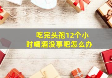 吃完头孢12个小时喝酒没事吧怎么办