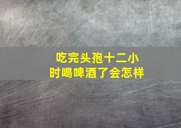 吃完头孢十二小时喝啤酒了会怎样