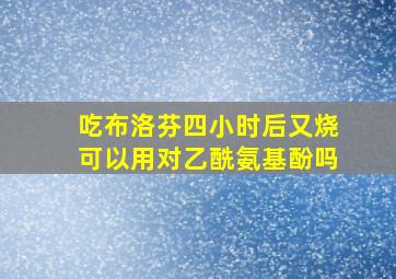 吃布洛芬四小时后又烧可以用对乙酰氨基酚吗