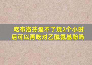 吃布洛芬退不了烧2个小时后可以再吃对乙酰氨基酚吗