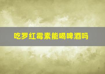 吃罗红霉素能喝啤酒吗