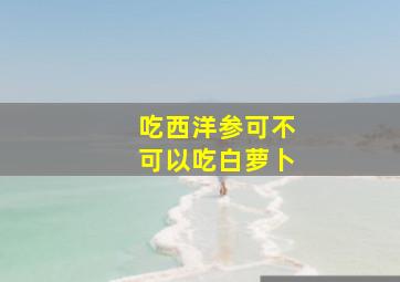 吃西洋参可不可以吃白萝卜