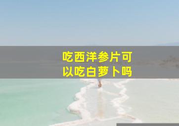 吃西洋参片可以吃白萝卜吗