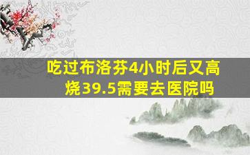 吃过布洛芬4小时后又高烧39.5需要去医院吗