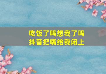 吃饭了吗想我了吗抖音把嘴给我闭上