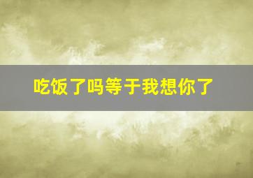 吃饭了吗等于我想你了