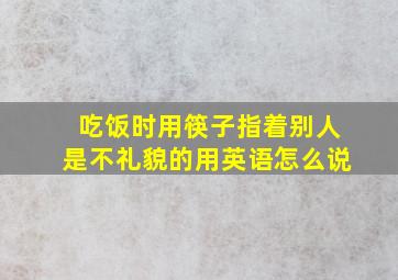 吃饭时用筷子指着别人是不礼貌的用英语怎么说