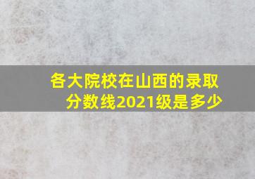 各大院校在山西的录取分数线2021级是多少