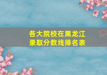 各大院校在黑龙江录取分数线排名表