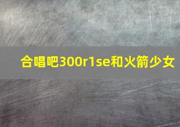 合唱吧300r1se和火箭少女