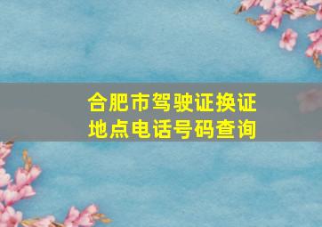 合肥市驾驶证换证地点电话号码查询