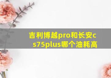 吉利博越pro和长安cs75plus哪个油耗高