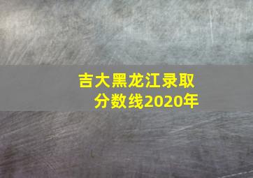 吉大黑龙江录取分数线2020年