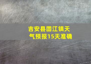 吉安县固江镇天气预报15天准确