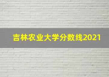 吉林农业大学分数线2021