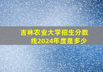 吉林农业大学招生分数线2024年度是多少