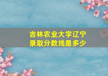 吉林农业大学辽宁录取分数线是多少