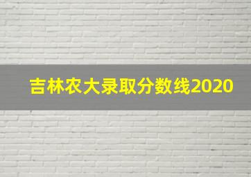 吉林农大录取分数线2020