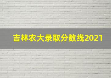 吉林农大录取分数线2021