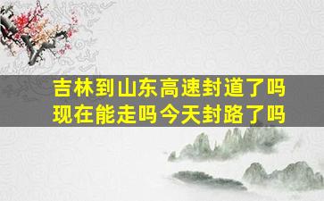 吉林到山东高速封道了吗现在能走吗今天封路了吗