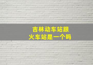 吉林动车站跟火车站是一个吗