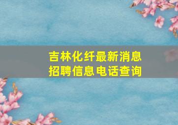 吉林化纤最新消息招聘信息电话查询