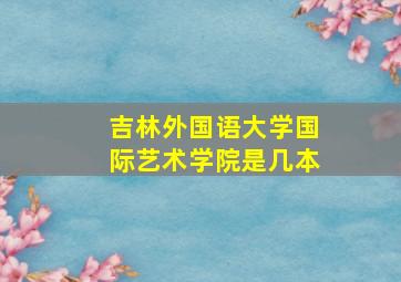 吉林外国语大学国际艺术学院是几本