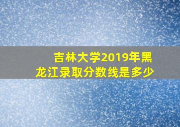 吉林大学2019年黑龙江录取分数线是多少