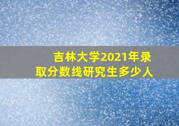 吉林大学2021年录取分数线研究生多少人