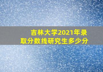 吉林大学2021年录取分数线研究生多少分