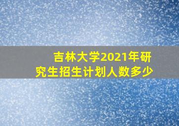 吉林大学2021年研究生招生计划人数多少