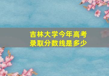 吉林大学今年高考录取分数线是多少