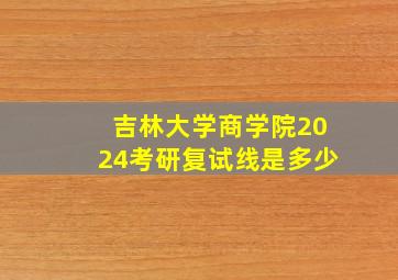 吉林大学商学院2024考研复试线是多少