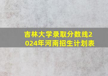 吉林大学录取分数线2024年河南招生计划表