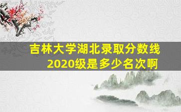 吉林大学湖北录取分数线2020级是多少名次啊