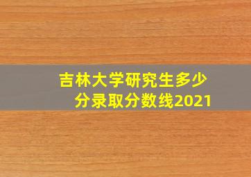 吉林大学研究生多少分录取分数线2021