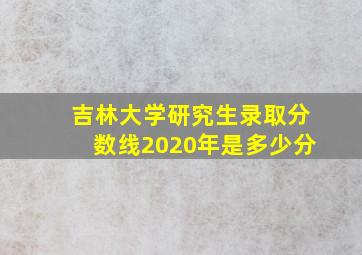 吉林大学研究生录取分数线2020年是多少分