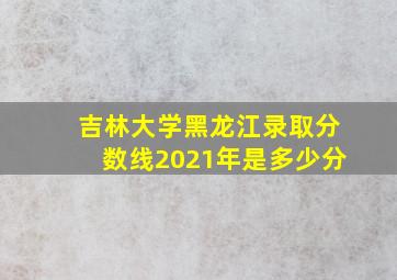 吉林大学黑龙江录取分数线2021年是多少分