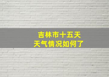 吉林市十五天天气情况如何了