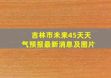 吉林市未来45天天气预报最新消息及图片