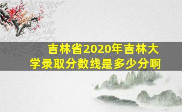 吉林省2020年吉林大学录取分数线是多少分啊