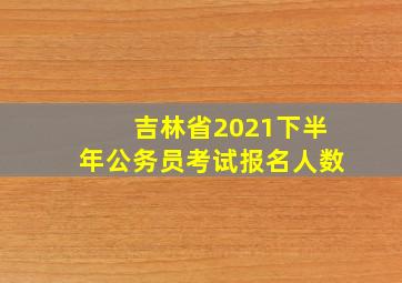 吉林省2021下半年公务员考试报名人数